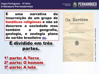 É uma narrativa da
insurreição de um grupo de
fanáticos religiosos e não só
descreve a sociedade mas
também a geografia,
geologia, e zoologia plana
do sertão brasileiro (8).
Língua Portuguesa - 3ª Série
A literatura Pré-modernista
É dividido em três
partes.
1ª parte: A Terra
2ª parte: O homem
3ª parte: A luta
Imagem:
Capa
de
“Os
Sertões”,
1902
/
Domínio
público
 