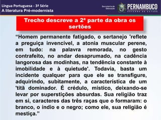 “Homem permanente fatigado, o sertanejo 'reflete
a preguiça invencível, a atonia muscular perene,
em tudo: na palavra remorada, no gesto
contrafeito, no andar desaprumado, na cadência
langorosa das modinhas, na tendência constante à
imobilidade e à quietude'. Todavia, basta um
incidente qualquer para que ele se transfigure,
adquirindo, subitamente, a característica de um
'titã dominador. É crédulo, místico, deixando-se
levar por superstições absurdas. Sua religião traz
em si, caracteres das três raças que o formaram: o
branco, o índio e o negro; como ele, sua religião é
mestiça.”
Trecho descreve a 2ª parte da obra os
sertões
Língua Portuguesa - 3ª Série
A literatura Pré-modernista
 