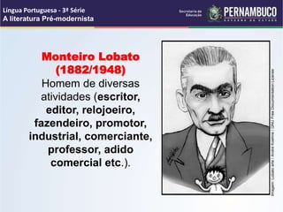 Monteiro Lobato
(1882/1948)
Homem de diversas
atividades (escritor,
editor, relojoeiro,
fazendeiro, promotor,
industrial, comerciante,
professor, adido
comercial etc.).
Língua Portuguesa - 3ª Série
A literatura Pré-modernista
Imagem:
Lobato
arte
/
André
Koehne
/
GNU
Free
Documentation
License
 