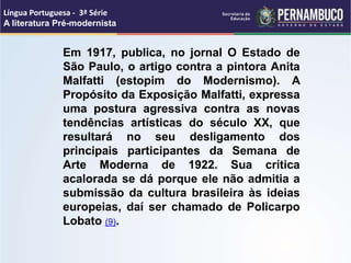 Em 1917, publica, no jornal O Estado de
São Paulo, o artigo contra a pintora Anita
Malfatti (estopim do Modernismo). A
Propósito da Exposição Malfatti, expressa
uma postura agressiva contra as novas
tendências artísticas do século XX, que
resultará no seu desligamento dos
principais participantes da Semana de
Arte Moderna de 1922. Sua crítica
acalorada se dá porque ele não admitia a
submissão da cultura brasileira às ideias
europeias, daí ser chamado de Policarpo
Lobato (9).
Língua Portuguesa - 3ª Série
A literatura Pré-modernista
 