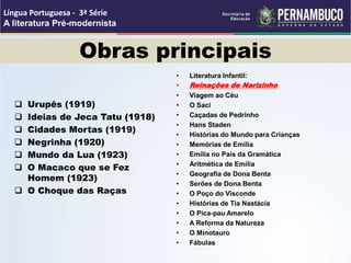Obras principais
 Urupês (1919)
 Ideias de Jeca Tatu (1918)
 Cidades Mortas (1919)
 Negrinha (1920)
 Mundo da Lua (1923)
 O Macaco que se Fez
Homem (1923)
 O Choque das Raças
• Literatura Infantil:
• Reinações de Narizinho
• Viagem ao Céu
• O Saci
• Caçadas de Pedrinho
• Hans Staden
• Histórias do Mundo para Crianças
• Memórias de Emília
• Emília no País da Gramática
• Aritmética de Emília
• Geografia de Dona Benta
• Serões de Dona Benta
• O Poço do Visconde
• Histórias de Tia Nastácia
• O Pica-pau Amarelo
• A Reforma da Natureza
• O Minotauro
• Fábulas
Língua Portuguesa - 3ª Série
A literatura Pré-modernista
 