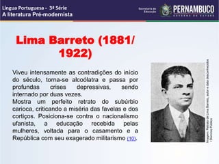Lima Barreto (1881/
1922)
Viveu intensamente as contradições do início
do século, torna-se alcoólatra e passa por
profundas crises depressivas, sendo
internado por duas vezes.
Mostra um perfeito retrato do subúrbio
carioca, criticando a miséria das favelas e dos
cortiços. Posiciona-se contra o nacionalismo
ufanista, a educação recebida pelas
mulheres, voltada para o casamento e a
República com seu exagerado militarismo (10).
Língua Portuguesa - 3ª Série
A literatura Pré-modernista
Imagem:
Retrato
de
Lima
Barreto,
autor
e
data
desconhecidos
/
Domínio
Público
 
