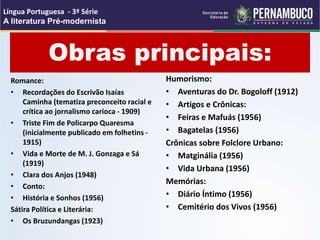 Obras principais:
Romance:
• Recordações do Escrivão Isaías
Caminha (tematiza preconceito racial e
crítica ao jornalismo carioca - 1909)
• Triste Fim de Policarpo Quaresma
(inicialmente publicado em folhetins -
1915)
• Vida e Morte de M. J. Gonzaga e Sá
(1919)
• Clara dos Anjos (1948)
• Conto:
• História e Sonhos (1956)
Sátira Política e Literária:
• Os Bruzundangas (1923)
Humorismo:
• Aventuras do Dr. Bogoloff (1912)
• Artigos e Crônicas:
• Feiras e Mafuás (1956)
• Bagatelas (1956)
Crônicas sobre Folclore Urbano:
• Matginália (1956)
• Vida Urbana (1956)
Memórias:
• Diário Íntimo (1956)
• Cemitério dos Vivos (1956)
Língua Portuguesa - 3ª Série
A literatura Pré-modernista
 