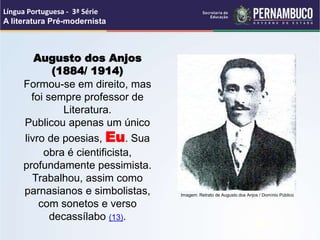 Augusto dos Anjos
(1884/ 1914)
Formou-se em direito, mas
foi sempre professor de
Literatura.
Publicou apenas um único
livro de poesias, Eu. Sua
obra é cientificista,
profundamente pessimista.
Trabalhou, assim como
parnasianos e simbolistas,
com sonetos e verso
decassílabo (13).
Língua Portuguesa - 3ª Série
A literatura Pré-modernista
Imagem: Retrato de Augusto dos Anjos / Domínio Público
 