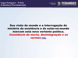 Sua visão de mundo e a interrogação do
mistério da existência e do estar-no-mundo
marcam esta nova vertente poética.
Constância da morte, desintegração e os
vermes (14).
Língua Portuguesa - 3ª Série
A literatura Pré-modernista
 