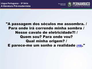 "A passagem dos séculos me assombra. /
Para onde irá correndo minha sombra /
Nesse cavalo de eletricidade?! /
Quem sou? Para onde vou?
Qual minha origem? /
E parece-me um sonho a realidade (15)."
Língua Portuguesa - 3ª Série
A literatura Pré-modernista
 