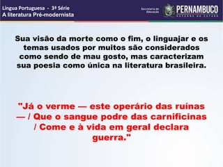 Sua visão da morte como o fim, o linguajar e os
temas usados por muitos são considerados
como sendo de mau gosto, mas caracterizam
sua poesia como única na literatura brasileira.
"Já o verme — este operário das ruínas
— / Que o sangue podre das carnificinas
/ Come e à vida em geral declara
guerra."
Língua Portuguesa - 3ª Série
A literatura Pré-modernista
 