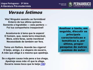 Versos Íntimos
Vês! Ninguém assistiu ao formidável
Enterro de tua última quimera.
Somente a Ingratidão — esta pantera —
Foi tua companheira inseparável!
Acostuma-te à lama que te espera!
O homem, que, nesta terra miserável,
Mora, entre feras, sente inevitável
Necessidade de também ser fera.
Toma um fósforo. Acende teu cigarro!
O beijo, amigo, é a véspera do escarro,
A mão que afaga é a mesma que apedreja.
Se a alguém causa inda pena a tua chaga,
Apedreja essa mão vil que te afaga,
Escarra nessa boca que te beija (16)!
Analisar o texto, em
seguida, discutir as
principais
características e
temáticas e, por
último, propor
pesquisa de outros
poemas do autor
Língua Portuguesa - 3ª Série
A literatura Pré-modernista
 