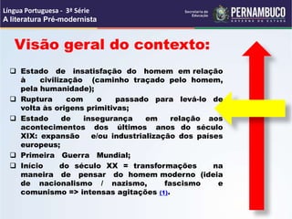  Estado de insatisfação do homem em relação
à civilização (caminho traçado pelo homem,
pela humanidade);
 Ruptura com o passado para levá-lo de
volta às origens primitivas;
 Estado de insegurança em relação aos
acontecimentos dos últimos anos do século
XIX: expansão e/ou industrialização dos países
europeus;
 Primeira Guerra Mundial;
 Início do século XX = transformações na
maneira de pensar do homem moderno (ideia
de nacionalismo / nazismo, fascismo e
comunismo => intensas agitações (1).
Visão geral do contexto:
Língua Portuguesa - 3ª Série
A literatura Pré-modernista
 