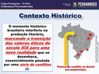 Contexto Histórico
O momento histórico
brasileiro interferiu na
produção literária,
marcando a transição
dos valores éticos do
século XIX para uma
nova realidade que se
desenhava,
essencialmente pautada
por uma série de conflitos
(2).
Pontos de conflito no Brasil
pré-modernista.
Língua Portuguesa - 3ª Série
A literatura Pré-modernista
Imagem:
Brazil
Blank
Map
/
Felipe
Menegaz
/
GNU
Free
Documentation
License
 