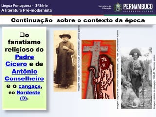 Continuação sobre o contexto da época
o
fanatismo
religioso do
Padre
Cícero e de
Antônio
Conselheiro
e o cangaço,
no Nordeste
(3).
Língua Portuguesa - 3ª Série
A literatura Pré-modernista
Imagem:
retratos
do
cangaço,
1936-37
/
Domínio
público
Imagem:
Padre
Cícero.
1934
/
Autor
Desconhecido
/
Domínio
público
Imagem:
Alegoria
de
Canudos
/
André
Koehne
/
GNU
Free
Documentation
license
 