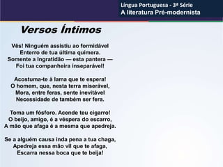Versos Íntimos
Vês! Ninguém assistiu ao formidável
Enterro de tua última quimera.
Somente a Ingratidão — esta pantera —
Foi tua companheira inseparável!
Acostuma-te à lama que te espera!
O homem, que, nesta terra miserável,
Mora, entre feras, sente inevitável
Necessidade de também ser fera.
Toma um fósforo. Acende teu cigarro!
O beijo, amigo, é a véspera do escarro,
A mão que afaga é a mesma que apedreja.
Se a alguém causa inda pena a tua chaga,
Apedreja essa mão vil que te afaga,
Escarra nessa boca que te beija!
Língua Portuguesa - 3ª Série
A literatura Pré-modernista
Língua Portuguesa - 3ª Série
A literatura Pré-modernista
 
