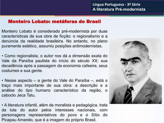 Monteiro Lobato: metáforas do Brasil
Monteiro Lobato é considerado pré-modernista por duas
características de sua obra de ficção: o regionalismo e a
denúncia da realidade brasileira. No entanto, no plano
puramente estético, assumiu posições antimodernistas.
• Como regionalista, o autor nos dá a dimensão exata do
Vale da Paraíba paulista do início do século XX: sua
decadência após a passagem da economia cafeeira, seus
costumes e sua gente.
• Nesse aspecto – a gente do Vale do Paraíba –, está o
traço mais importante de sua obra: a descrição e a
análise do tipo humano característico da região, o
caboclo Jeca Tatu.
• A literatura infantil, além de moralista e pedagógica, trata
da luta do autor pelos interesses nacionais, com
personagens representativos do povo e o Sítio do
Picapau Amarelo, que é a imagem do próprio Brasil.
Língua Portuguesa - 3ª Série
A literatura Pré-modernista
Língua Portuguesa - 3ª Série
A literatura Pré-modernista
 