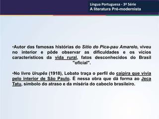 •Autor das famosas histórias do Sítio do Pica-pau Amarelo, viveu
no interior e pôde observar as dificuldades e os vícios
característicos da vida rural, fatos desconhecidos do Brasil
"oficial".
•No livro Urupês (1918), Lobato traça o perfil do caipira que vivia
pelo interior de São Paulo. É nessa obra que dá forma ao Jeca
Tatu, símbolo do atraso e da miséria do caboclo brasileiro.
Língua Portuguesa - 3ª Série
A literatura Pré-modernista
Língua Portuguesa - 3ª Série
A literatura Pré-modernista
 