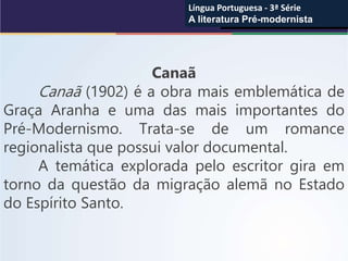 Canaã
Canaã (1902) é a obra mais emblemática de
Graça Aranha e uma das mais importantes do
Pré-Modernismo. Trata-se de um romance
regionalista que possui valor documental.
A temática explorada pelo escritor gira em
torno da questão da migração alemã no Estado
do Espírito Santo.
Língua Portuguesa - 3ª Série
A literatura Pré-modernista
Língua Portuguesa - 3ª Série
A literatura Pré-modernista
 