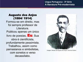 Augusto dos Anjos
(1884/ 1914)
Formou-se em direito, mas
foi sempre professor de
Literatura.
Publicou apenas um único
livro de poesias, Eu. Sua
obra é cientificista,
profundamente pessimista.
Trabalhou, assim como
parnasianos e simbolistas,
com sonetos e verso
decassílabo.
Imagem: Retrato de Augusto dos Anjos / Domínio Público
Língua Portuguesa - 3ª Série
A literatura Pré-modernista
Língua Portuguesa - 3ª Série
A literatura Pré-modernista
 