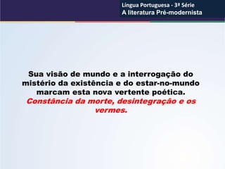 Sua visão de mundo e a interrogação do
mistério da existência e do estar-no-mundo
marcam esta nova vertente poética.
Constância da morte, desintegração e os
vermes.
Língua Portuguesa - 3ª Série
A literatura Pré-modernista
Língua Portuguesa - 3ª Série
A literatura Pré-modernista
 