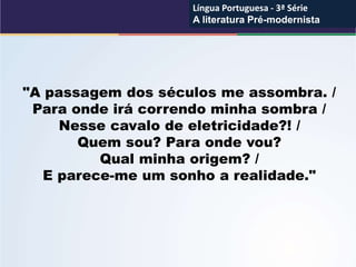 "A passagem dos séculos me assombra. /
Para onde irá correndo minha sombra /
Nesse cavalo de eletricidade?! /
Quem sou? Para onde vou?
Qual minha origem? /
E parece-me um sonho a realidade."
Língua Portuguesa - 3ª Série
A literatura Pré-modernista
Língua Portuguesa - 3ª Série
A literatura Pré-modernista
 