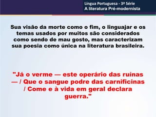 Sua visão da morte como o fim, o linguajar e os
temas usados por muitos são considerados
como sendo de mau gosto, mas caracterizam
sua poesia como única na literatura brasileira.
"Já o verme — este operário das ruínas
— / Que o sangue podre das carnificinas
/ Come e à vida em geral declara
guerra."
Língua Portuguesa - 3ª Série
A literatura Pré-modernista
Língua Portuguesa - 3ª Série
A literatura Pré-modernista
 