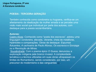 Língua Portuguesa, 2º ano
A literatura romântica
POESIA - TERCEIRA GERAÇÃO
Também conhecida como condoreira ou hugoana, verifica-se um
afastamento da idealização da mulher amada e se percebe uma
visão mais social que individual por parte dos autores, com
destaque para a poesia social-libertária.
Autores:
Castro Alves: Conhecido como “poeta dos escravos”, adotou uma
linguagem condoreira, elevada, vibrante, cheia de metáforas,
hipérboles e comparações. Obras de destaque: Espumas
flutuantes, A cachoeira de Paulo Afonso, Os escravos e Gonzaga
ou a Revolução de Minas.
Sousândrade: Com o poema épico O Guesa, denunciou a
exploração indígena pela branco invasor. A complexidade
temática e a técnica utilizadas em suas obras ultrapassam os
limites do Romantismo, sendo considerado, por isso, um
precursor do modernismo e das vanguardas (5).
 