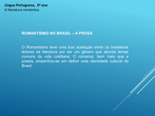 Língua Portuguesa, 2º ano
A literatura romântica
ROMANTISMO NO BRASIL – A PROSA
O Romantismo teve uma boa aceitação entre os brasileiros
leitores de literatura por ser um gênero que aborda temas
comuns da vida cotidiana. O romance, bem mais que a
poesia, empenhou-se em definir uma identidade cultural do
Brasil.
 