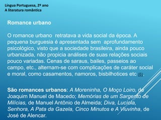 Língua Portuguesa, 2º ano
A literatura romântica
Romance urbano
O romance urbano retratava a vida social da época. A
pequena burguesia é apresentada sem aprofundamento
psicológico, visto que a sociedade brasileira, ainda pouco
urbanizada, não propicia análises de suas relações sociais
pouco variadas. Cenas de saraus, bailes, passeios ao
campo, etc., alternam-se com complicações de caráter social
e moral, como casamentos, namoros, bisbilhotices etc (6).
São romances urbanos: A Moreninha, O Moço Loiro, de
Joaquim Manuel de Macedo; Memórias de um Sargento de
Milícias, de Manuel Antônio de Almeida; Diva, Lucíola,
Senhora, A Pata da Gazela, Cinco Minutos e A Viuvinha, de
José de Alencar.
 