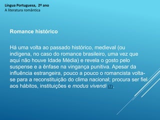Língua Portuguesa, 2º ano
A literatura romântica
Romance histórico
Há uma volta ao passado histórico, medieval (ou
indígena, no caso do romance brasileiro, uma vez que
aqui não houve Idade Média) e revela o gosto pelo
suspense e a ênfase na vingança punitiva. Apesar da
influência estrangeira, pouco a pouco o romancista volta-
se para a reconstituição do clima nacional; procura ser fiel
aos hábitos, instituições e modus vivendi (7).
 