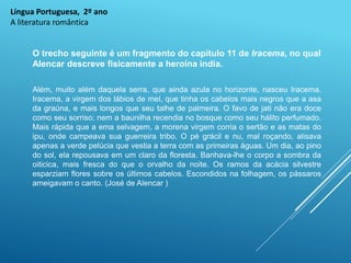 Língua Portuguesa, 2º ano
A literatura romântica
O trecho seguinte é um fragmento do capítulo 11 de Iracema, no qual
Alencar descreve fisicamente a heroína índia.
Além, muito além daquela serra, que ainda azula no horizonte, nasceu Iracema.
Iracema, a virgem dos lábios de mel, que tinha os cabelos mais negros que a asa
da graúna, e mais longos que seu talhe de palmeira. O favo de jati não era doce
como seu sorriso; nem a baunilha recendia no bosque como seu hálito perfumado.
Mais rápida que a ema selvagem, a morena virgem corria o sertão e as matas do
ipu, onde campeava sua guerreira tribo. O pé grácil e nu, mal roçando, alisava
apenas a verde pelúcia que vestia a terra com as primeiras águas. Um dia, ao pino
do sol, ela repousava em um claro da floresta. Banhava-lhe o corpo a sombra da
oiticica, mais fresca do que o orvalho da noite. Os ramos da acácia silvestre
esparziam flores sobre os últimos cabelos. Escondidos na folhagem, os pássaros
ameigavam o canto. (José de Alencar )
 