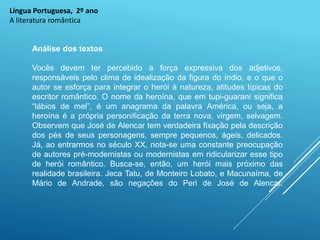 Língua Portuguesa, 2º ano
A literatura romântica
Análise dos textos
Vocês devem ter percebido a força expressiva dos adjetivos,
responsáveis pelo clima de idealização da figura do índio, e o que o
autor se esforça para integrar o herói à natureza, atitudes típicas do
escritor romântico. O nome da heroína, que em tupi-guarani significa
“lábios de mel”, é um anagrama da palavra América, ou seja, a
heroína é a própria personificação da terra nova, virgem, selvagem.
Observem que José de Alencar tem verdadeira fixação pela descrição
dos pés de seus personagens, sempre pequenos, ágeis, delicados.
Já, ao entrarmos no século XX, nota-se uma constante preocupação
de autores pré-modernistas ou modernistas em ridicularizar esse tipo
de herói romântico. Busca-se, então, um herói mais próximo das
realidade brasileira. Jeca Tatu, de Monteiro Lobato, e Macunaíma, de
Mário de Andrade, são negações do Peri de José de Alencar.
 