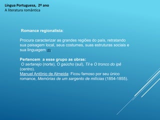 Língua Portuguesa, 2º ano
A literatura romântica
Romance regionalista:
Procura caracterizar as grandes regiões do país, retratando
sua paisagem local, seus costumes, suas estruturas sociais e
sua linguagem (8).
Pertencem a esse grupo as obras:
O sertanejo (norte), O gaúcho (sul), Til e O tronco do ipê
(centro).
Manuel Antônio de Almeida: Ficou famoso por seu único
romance, Memórias de um sargento de milícias (1854-1855).
 