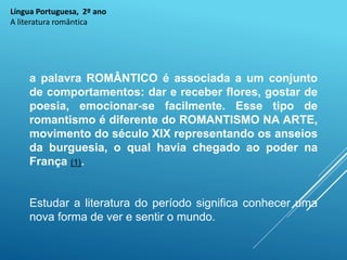 Língua Portuguesa, 2º ano
A literatura romântica
a palavra ROMÂNTICO é associada a um conjunto
de comportamentos: dar e receber flores, gostar de
poesia, emocionar-se facilmente. Esse tipo de
romantismo é diferente do ROMANTISMO NA ARTE,
movimento do século XIX representando os anseios
da burguesia, o qual havia chegado ao poder na
França (1).
Estudar a literatura do período significa conhecer uma
nova forma de ver e sentir o mundo.
 