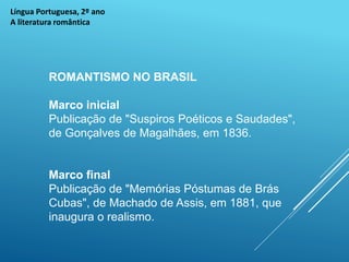 Língua Portuguesa, 2º ano
A literatura romântica
ROMANTISMO NO BRASIL
Marco inicial
Publicação de "Suspiros Poéticos e Saudades",
de Gonçalves de Magalhães, em 1836.
Marco final
Publicação de "Memórias Póstumas de Brás
Cubas", de Machado de Assis, em 1881, que
inaugura o realismo.
 