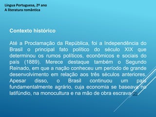 Língua Portuguesa, 2º ano
A literatura romântica
Contexto histórico
Até a Proclamação da República, foi a Independência do
Brasil o principal fato político do século XIX que
determinou os rumos políticos, econômicos e sociais do
país (1889). Merece destaque também o Segundo
Reinado, em que a nação conheceu um período de grande
desenvolvimento em relação aos três séculos anteriores.
Apesar disso, o Brasil continuou um país
fundamentalmente agrário, cuja economia se baseava no
latifúndio, na monocultura e na mão de obra escrava (2).
 