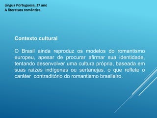 Língua Portuguesa, 2º ano
A literatura romântica
Contexto cultural
O Brasil ainda reproduz os modelos do romantismo
europeu, apesar de procurar afirmar sua identidade,
tentando desenvolver uma cultura própria, baseada em
suas raízes indígenas ou sertanejas, o que reflete o
caráter contraditório do romantismo brasileiro.
 
