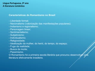 Língua Portuguesa, 2º ano
A literatura romântica
Características do Romantismo no Brasil
- Liberdade formal;
- Nacionalismo (valorização das manifestações populares);
- Indianismo e regionalismo;
- Personagem linear;
- Sentimentalismo;
- Subjetivismo;
- Individualismo;
- Religiosidade;
- Idealização da mulher, do herói, do tempo, do espaço;
- Fuga da realidade;
- Busca da morte;
- Pessimismo.
O Romantismo foi a primeira escola literária que procurou desenvolver uma
literatura efetivamente brasileira.
 