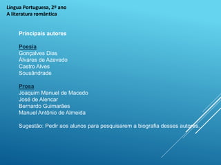 Língua Portuguesa, 2º ano
A literatura romântica
Principais autores
Poesia
Gonçalves Dias
Álvares de Azevedo
Castro Alves
Sousândrade
Prosa
Joaquim Manuel de Macedo
José de Alencar
Bernardo Guimarães
Manuel Antônio de Almeida
Sugestão: Pedir aos alunos para pesquisarem a biografia desses autores.
 
