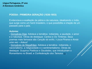 Língua Portuguesa, 2º ano
A literatura romântica
POESIA - PRIMEIRA GERAÇÃO (1836-1853)
Evidenciava a exaltação da pátria e da natureza, idealizando o índio,
que surge como um herói brasileiro, o que possibilita a criação de um
passado para o país.
Autores:
- Gonçalves Dias: Adotava a temática indianista, a saudade, o amor
e a natureza. Obras de destaque: Cantos e Os Timbiras. Seus
poemas mais famosos são Canção do exílio, I-Juca-Pirama e Ainda
uma vez – Adeus!
- Gonçalves de Magalhães: Adotava a temática indianista, o
nacionalismo, a religiosidade e o sentimentalismo. Obras de
destaque: Suspiros Poéticos e Saudades, que introduziram o
Romantismo no Brasil, e Confederação dos Tamoios (3).
 