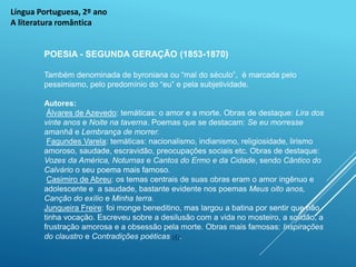 Língua Portuguesa, 2º ano
A literatura romântica
POESIA - SEGUNDA GERAÇÃO (1853-1870)
Também denominada de byroniana ou “mal do século”, é marcada pelo
pessimismo, pelo predomínio do “eu” e pela subjetividade.
Autores:
Álvares de Azevedo: temáticas: o amor e a morte. Obras de destaque: Lira dos
vinte anos e Noite na taverna. Poemas que se destacam: Se eu morresse
amanhã e Lembrança de morrer.
Fagundes Varela: temáticas: nacionalismo, indianismo, religiosidade, lirismo
amoroso, saudade, escravidão, preocupações sociais etc. Obras de destaque:
Vozes da América, Noturnas e Cantos do Ermo e da Cidade, sendo Cântico do
Calvário o seu poema mais famoso.
Casimiro de Abreu: os temas centrais de suas obras eram o amor ingênuo e
adolescente e a saudade, bastante evidente nos poemas Meus oito anos,
Canção do exílio e Minha terra.
Junqueira Freire: foi monge beneditino, mas largou a batina por sentir que não
tinha vocação. Escreveu sobre a desilusão com a vida no mosteiro, a solidão, a
frustração amorosa e a obsessão pela morte. Obras mais famosas: Inspirações
do claustro e Contradições poéticas (4).
 