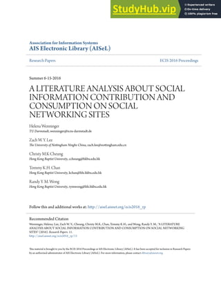 Association for Information Systems
AIS Electronic Library (AISeL)
Research Papers ECIS 2016 Proceedings
Summer 6-15-2016
A LITEATURE ANALYSIS ABOUT SOCIAL
INFORMATION CONTRIBUTION AND
CONSUMPTION ON SOCIAL
NETWORKING SITES
Helena Wenninger
TU Darmstadt, wenninger@is.tu-darmstadt.de
Zach W. Y. Lee
he University of Notingham Ningbo China, zach.lee@notingham.edu.cn
Christy M.K Cheung
Hong Kong Baptist University, ccheung@hkbu.edu.hk
Tommy K.H. Chan
Hong Kong Baptist University, kchan@life.hkbu.edu.hk
Randy Y. M. Wong
Hong Kong Baptist University, rymwong@life.hkbu.edu.hk
Follow this and additional works at: htp://aisel.aisnet.org/ecis2016_rp
his material is brought to you by the ECIS 2016 Proceedings at AIS Electronic Library (AISeL). It has been accepted for inclusion in Research Papers
by an authorized administrator of AIS Electronic Library (AISeL). For more information, please contact elibrary@aisnet.org.
Recommended Citation
Wenninger, Helena; Lee, Zach W. Y.; Cheung, Christy M.K; Chan, Tommy K.H.; and Wong, Randy Y. M., "A LITEATURE
ANALYSIS ABOUT SOCIAL INFORMATION CONTRIBUTION AND CONSUMPTION ON SOCIAL NETWORKING
SITES" (2016). Research Papers. 11.
htp://aisel.aisnet.org/ecis2016_rp/11
 