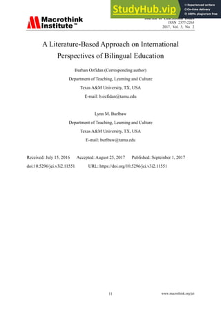 Journal of Educational Issues
ISSN 2377-2263
2017, Vol. 3, No. 2
www.macrothink.org/jei
11
A Literature-Based Approach on International
Perspectives of Bilingual Education
Burhan Ozfidan (Corresponding author)
Department of Teaching, Learning and Culture
Texas A&M University, TX, USA
E-mail: b.ozfidan@tamu.edu
Lynn M. Burlbaw
Department of Teaching, Learning and Culture
Texas A&M University, TX, USA
E-mail: burlbaw@tamu.edu
Received: July 15, 2016 Accepted: August 25, 2017 Published: September 1, 2017
doi:10.5296/jei.v3i2.11551 URL: https://doi.org/10.5296/jei.v3i2.11551
 