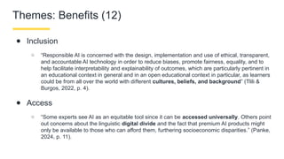 Themes: Benefits (12)
● Inclusion
○ “Responsible AI is concerned with the design, implementation and use of ethical, transparent,
and accountable AI technology in order to reduce biases, promote fairness, equality, and to
help facilitate interpretability and explainability of outcomes, which are particularly pertinent in
an educational context in general and in an open educational context in particular, as learners
could be from all over the world with di erent
ﬀ cultures, beliefs, and background” (Tlili &
Burgos, 2022, p. 4).
● Access
○ “Some experts see AI as an equitable tool since it can be accessed universally. Others point
out concerns about the linguistic digital divide and the fact that premium AI products might
only be available to those who can afford them, furthering socioeconomic disparities.” (Panke,
2024, p. 11).
 