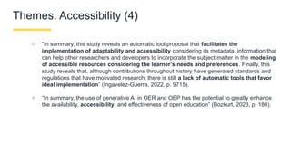 Themes: Accessibility (4)
○ "In summary, this study reveals an automatic tool proposal that facilitates the
implementation of adaptability and accessibility considering its metadata, information that
can help other researchers and developers to incorporate the subject matter in the modeling
of accessible resources considering the learner’s needs and preferences. Finally, this
study reveals that, although contributions throughout history have generated standards and
regulations that have motivated research, there is still a lack of automatic tools that favor
ideal implementation” (Ingavelez-Guerra, 2022, p. 9715).
○ “In summary, the use of generative AI in OER and OEP has the potential to greatly enhance
the availability, accessibility, and effectiveness of open education” (Bozkurt, 2023, p. 180).
 