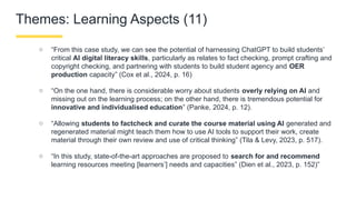 Themes: Learning Aspects (11)
○ “From this case study, we can see the potential of harnessing ChatGPT to build students’
critical AI digital literacy skills, particularly as relates to fact checking, prompt crafting and
copyright checking, and partnering with students to build student agency and OER
production capacity” (Cox et al., 2024, p. 16)
○ “On the one hand, there is considerable worry about students overly relying on AI and
missing out on the learning process; on the other hand, there is tremendous potential for
innovative and individualised education” (Panke, 2024, p. 12).
○ “Allowing students to factcheck and curate the course material using AI generated and
regenerated material might teach them how to use AI tools to support their work, create
material through their own review and use of critical thinking” (Tila & Levy, 2023, p. 517).
○ “In this study, state-of-the-art approaches are proposed to search for and recommend
learning resources meeting [learners’] needs and capacities” (Dien et al., 2023, p. 152)”
 