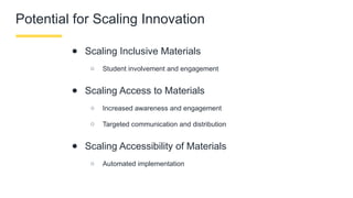 Potential for Scaling Innovation
● Scaling Inclusive Materials
○ Student involvement and engagement
● Scaling Access to Materials
○ Increased awareness and engagement
○ Targeted communication and distribution
● Scaling Accessibility of Materials
○ Automated implementation
 