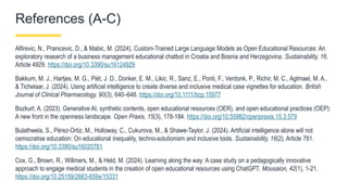 References (A-C)
Alfirevic, N., Pranicevic, D., & Mabic, M. (2024). Custom-Trained Large Language Models as Open Educational Resources: An
exploratory research of a business management educational chatbot in Croatia and Bosnia and Herzegovina. Sustainability, 16,
Article 4929. https://doi.org/10.3390/su16124929
Bakkum, M. J., Hartjes, M. G., Piët, J. D., Donker, E. M., Likic, R., Sanz, E., Ponti, F., Verdonk, P., Richir, M. C., Agtmael, M. A.,
& Tichelaar, J. (2024). Using artificial intelligence to create diverse and inclusive medical case vignettes for education. British
Journal of Clinical Pharmacology, 90(3), 640–648. https://doi.org/10.1111/bcp.15977
Bozkurt, A. (2023). Generative AI, synthetic contents, open educational resources (OER), and open educational practices (OEP):
A new front in the openness landscape. Open Praxis, 15(3), 178-184. https://doi.org/10.55982/openpraxis.15.3.579
Bulathwela, S., Pérez-Ortiz, M., Holloway, C., Cukurova, M., & Shawe-Taylor, J. (2024). Artificial intelligence alone will not
cemocratise education: On educational inequality, techno-solutionism and inclusive tools. Sustainability, 16(2), Article 781.
https://doi.org/10.3390/su16020781
Cox, G., Brown, R., Willmers, M., & Held, M. (2024). Learning along the way: A case study on a pedagogically innovative
approach to engage medical students in the creation of open educational resources using ChatGPT. Mousaion, 42(1), 1-21.
https://doi.org/10.25159/2663-659x/15331
 