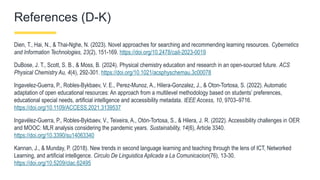 References (D-K)
Dien, T., Hai, N., & Thai-Nghe, N. (2023). Novel approaches for searching and recommending learning resources. Cybernetics
and Information Technologies, 23(2), 151-169. https://doi.org/10.2478/cait-2023-0019
DuBose, J. T., Scott, S. B., & Moss, B. (2024). Physical chemistry education and research in an open-sourced future. ACS
Physical Chemistry Au, 4(4), 292-301. https://doi.org/10.1021/acsphyschemau.3c00078
Ingavelez-Guerra, P., Robles-Bykbaev, V. E., Perez-Munoz, A., Hilera-Gonzalez, J., & Oton-Tortosa, S. (2022). Automatic
adaptation of open educational resources: An approach from a multilevel methodology based on students’ preferences,
educational special needs, artificial intelligence and accessibility metadata. IEEE Access, 10, 9703–9716.
https://doi.org/10.1109/ACCESS.2021.3139537
Ingavélez-Guerra, P., Robles-Bykbaev, V., Teixeira, A., Otón-Tortosa, S., & Hilera, J. R. (2022). Accessibility challenges in OER
and MOOC: MLR analysis considering the pandemic years. Sustainability, 14(6), Article 3340.
https://doi.org/10.3390/su14063340
Kannan, J., & Munday, P. (2018). New trends in second language learning and teaching through the lens of ICT, Networked
Learning, and artificial intelligence. Circulo De Linguistica Aplicada a La Comunicacion(76), 13-30.
https://doi.org/10.5209/clac.62495
 