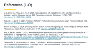 References (L-O)
Li, B., Bonk, C. J., Wang, C., & Kou, X. (2024). Reconceptualizing self-directed learning in the era of generative AI: An
exploratory analysis of language learning. IEEE Transactions on Learning Technologies 17, 1515–1529.
https://doi.org/10.1109/TLT.2024.3386098
Madunić, J., & Sovulj, M. (2024). Application of ChatGPT in information literacy instructional design. Publications (Basel), 12(2).
https://doi.org/10.3390/publications12020011
McInnis Dominguez, M. (2024). Enhancing Hispanic literature courses with large language models: The power of AI tools. Middle
Atlantic Review of Latin American Studies, 8(1), 37–41. https://doi.org/10.23870/marlas.469
Mills, A., Bali, M., & Eaton, L. (2023). How do we respond to generative AI in education? Open educational practices give us a
framework for an ongoing process. Journal of Applied Learning and Teaching, 6(1), 16-30.
https://bpb-us-w2.wpmucdn.com/hawksites.newpaltz.edu/dist/7/800/files/2023/07/How-Do-We-Respond-to-Generative-AI-in-Edu
cation-Open-Educational-Practices-Give-Us-a-Framework-for-an-Ongoing-Process.pdf
Ossiannilsson, E., Ulloa Cazarez, R. L., Goode, C., Mansour, C., & Martins gomes de gusmão, C. (2024). Artificial intelligence
use to empower the implementation of OER and the UNESCO OER recommendation. Open Praxis, 16(2), 237–257.
https://doi.org/10.55982/openpraxis.16.2.650
 