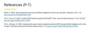 References (P-T)
Panke, S. (2024). Open educational resources and artificial intelligence for future open education. Mousaion, 42(1), 1-23.
https://doi.org/10.25159/2663-659x/15106
Tila, D., & Levy, D. (2023). Curating OER Content through AI and ChatGPT. Open Journal of Social Sciences, 11(12), 510–527.
https://doi.org/10.4236/jss.2023.1112035
Tlili, A., & Burgos, D. (2022). Unleashing the power of open educational practices (OEP) through artificial intelligence (AI): where
to begin? Interactive Learning Environments (ahead-of-print), 1–8. https://doi.org/10.1080/10494820.2022.2101595
 