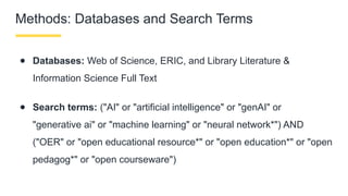 Methods: Databases and Search Terms
● Databases: Web of Science, ERIC, and Library Literature &
Information Science Full Text
● Search terms: ("AI" or "artificial intelligence" or "genAI" or
"generative ai" or "machine learning" or "neural network*") AND
("OER" or "open educational resource*" or "open education*" or "open
pedagog*" or "open courseware")
 