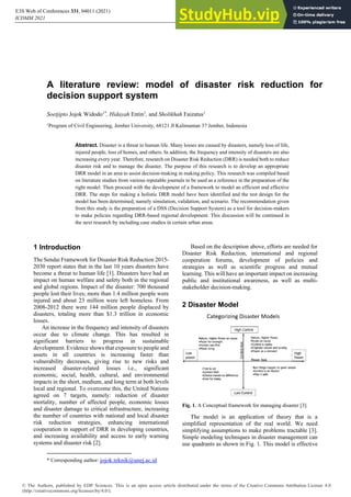 A literature review: model of disaster risk reduction for
decision support system
Soetjipto Jojok Widodo1*
, Hidayah Entin1
, and Sholikhah Faizatus1
1
Program of Civil Engineering, Jember University, 68121 Jl Kalimantan 37 Jember, Indonesia
Abstract. Disaster is a threat to human life. Many losses are caused by disasters, namely loss of life,
injured people, loss of homes, and others. In addition, the frequency and intensity of disasters are also
increasing every year. Therefore, research on Disaster Risk Reduction (DRR) is needed both to reduce
disaster risk and to manage the disaster. The purpose of this research is to develop an appropriate
DRR model in an area to assist decision-making in making policy. This research was compiled based
on literature studies from various reputable journals to be used as a reference in the preparation of the
right model. Then proceed with the development of a framework to model an efficient and effective
DRR. The steps for making a holistic DRR model have been identified and the test design for the
model has been determined, namely simulation, validation, and scenario. The recommendation given
from this study is the preparation of a DSS (Decision Support System) as a tool for decision-makers
to make policies regarding DRR-based regional development. This discussion will be continued in
the next research by including case studies in certain urban areas.
1 Introduction
The Sendai Framework for Disaster Risk Reduction 2015-
2030 report states that in the last 10 years disasters have
become a threat to human life [1]. Disasters have had an
impact on human welfare and safety both in the regional
and global regions. Impact of the disaster: 700 thousand
people lost their lives; more than 1.4 million people were
injured and about 23 million were left homeless. From
2008-2012 there were 144 million people displaced by
disasters, totaling more than $1.3 trillion in economic
losses.
An increase in the frequency and intensity of disasters
occur due to climate change. This has resulted in
significant barriers to progress in sustainable
development. Evidence shows that exposure to people and
assets in all countries is increasing faster than
vulnerability decreases, giving rise to new risks and
increased disaster-related losses i.e., significant
economic, social, health, cultural, and environmental
impacts in the short, medium, and long term at both levels
local and regional. To overcome this, the United Nations
agreed on 7 targets, namely: reduction of disaster
mortality, number of affected people, economic losses
and disaster damage to critical infrastructure, increasing
the number of countries with national and local disaster
risk reduction strategies, enhancing international
cooperation in support of DRR in developing countries,
and increasing availability and access to early warning
systems and disaster risk [2].
* Corresponding author: jojok.teknik@unej.ac.id
Based on the description above, efforts are needed for
Disaster Risk Reduction, international and regional
cooperation forums, development of policies and
strategies as well as scientific progress and mutual
learning. This will have an important impact on increasing
public and institutional awareness, as well as multi-
stakeholder decision-making.
2 Disaster Model
Fig. 1. A Conceptual framework for managing disaster [3].
The model is an application of theory that is a
simplified representation of the real world. We need
simplifying assumptions to make problems tractable [3].
Simple modeling techniques in disaster management can
use quadrants as shown in Fig. 1. This model is effective
ICDMM 2021
https://doi.org/10.1051/e3sconf/202133104011
E3S Web of Conferences 331, 04011 (2021)
© The Authors, published by EDP Sciences. This is an open access article distributed under the terms of the Creative Commons Attribution License 4.0
(http://creativecommons.org/licenses/by/4.0/).
 